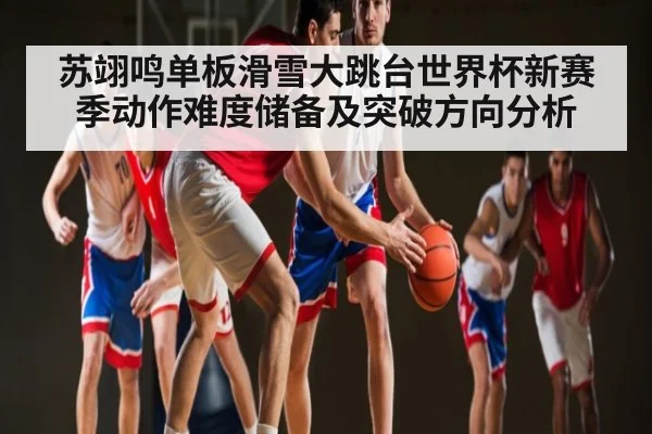 苏翊鸣单板滑雪大跳台世界杯新赛季动作难度储备及突破方向分析